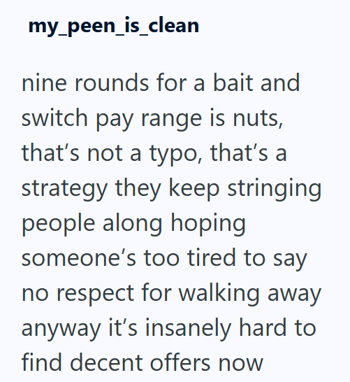 my_peen_is_clean nine rounds for a bait and switch pay range is nuts, that's not a typo, that's a strategy they keep stringing people along hoping someone's too tired to say no respect for walking away anyway it's insanely hard to find decent offers now
