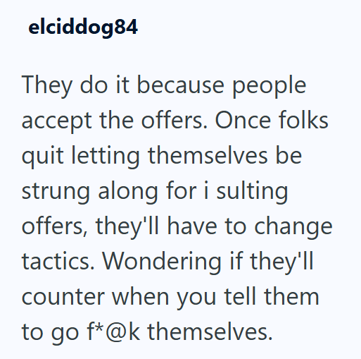 elciddog84 They do it because people accept the offers. Once folks quit letting themselves be strung along for i sulting offers, they'll have to change tactics. Wondering if they'll counter when you tell them to go f*@k themselves.