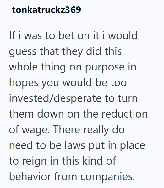 tonkatruckz369 If i was to bet on it i would guess that they did this whole thing on purpose in hopes you would be too invested/desperate to turn them down on the reduction of wage. There really do need to be laws put in place to reign in this kind of behavior from companies.