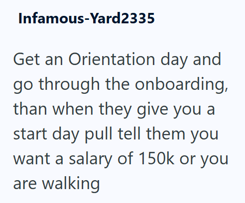 Infamous-Yard2335 Get an Orientation day and go through the onboarding, than when they give you a start day pull tell them you want a salary of 150k or you are walking