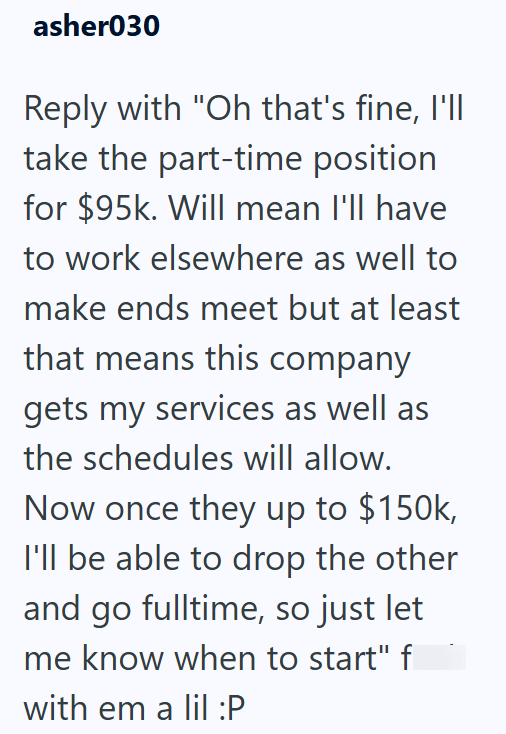 asher030 Reply with "Oh that's fine, I'll take the part-time position for $95k. Will mean I'll have to work elsewhere as well to make ends meet but at least that means this company gets my services as well as the schedules will allow. Now once they up to $150k, I'll be able to drop the other and go fulltime, so just let me know when to start" f with em a lil :P