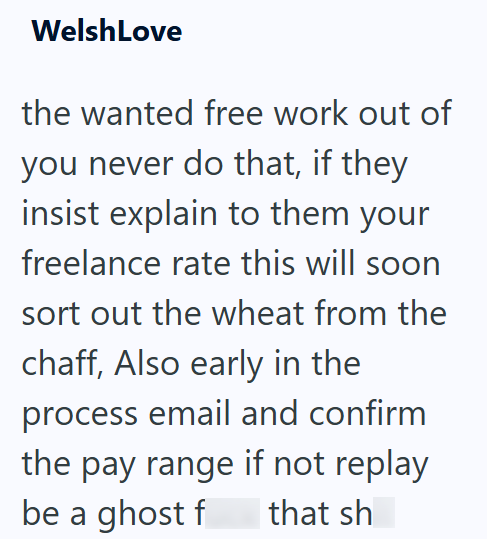 WelshLove the wanted free work out of you never do that, if they insist explain to them your freelance rate this will soon sort out the wheat from the chaff, Also early in the process email and confirm the pay range if not replay be a ghost f that sh