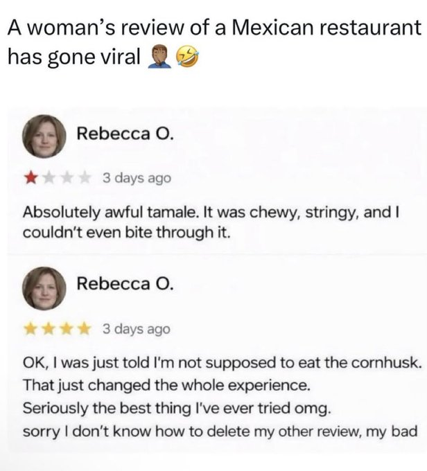 A woman's review of a Mexican restaurant has gone viral Rebecca O. 3 days ago Absolutely awful tamale. It was chewy, stringy, and I couldn't even bite through it. Rebecca O. ✶✶3 days ago OK, I was just told I'm not supposed to eat the cornhusk. That just changed the whole experience. Seriously the best thing I've ever tried omg. sorry I don't know how to delete my other review, my bad