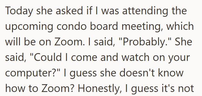 Today she asked if I was attending the upcoming condo board meeting, which will be on Zoom. I said, "Probably." She said, "Could I come and watch on your computer?" I guess she doesn't know how to Zoom? Honestly, I guess it's not
