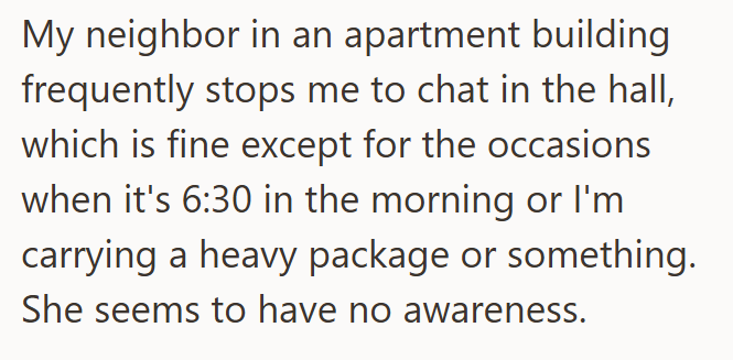 My neighbor in an apartment building frequently stops me to chat in the hall, which is fine except for the occasions when it's 6:30 in the morning or I'm carrying a heavy package or something. She seems to have no awareness.