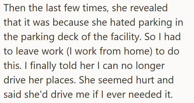 Then the last few times, she revealed that it was because she hated parking in the parking deck of the facility. So I had to leave work (I work from home) to do this. I finally told her I can no longer drive her places. She seemed hurt and said she'd drive me if I ever needed it.