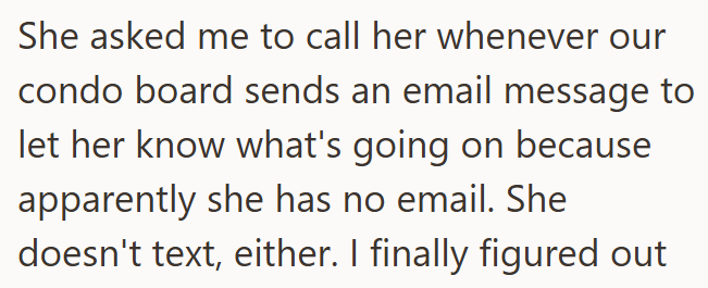 She asked me to call her whenever our condo board sends an email message to let her know what's going on because apparently she has no email. She doesn't text, either. I finally figured out