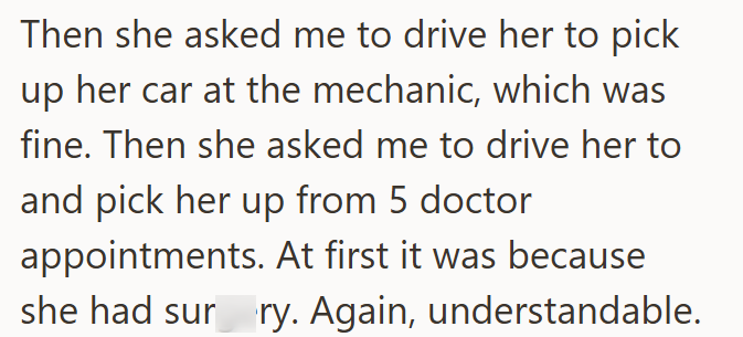 Then she asked me to drive her to pick up her car at the mechanic, which was fine. Then she asked me to drive her to and pick her up from 5 doctor appointments. At first it was because she had sur ry. Again, understandable.