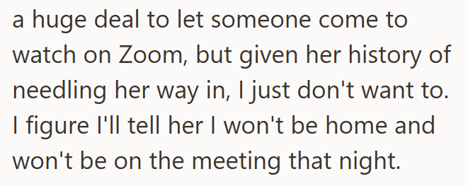 a huge deal to let someone come to watch on Zoom, but given her history of needling her way in, I just don't want to. I figure I'll tell her I won't be home and won't be on the meeting that night.