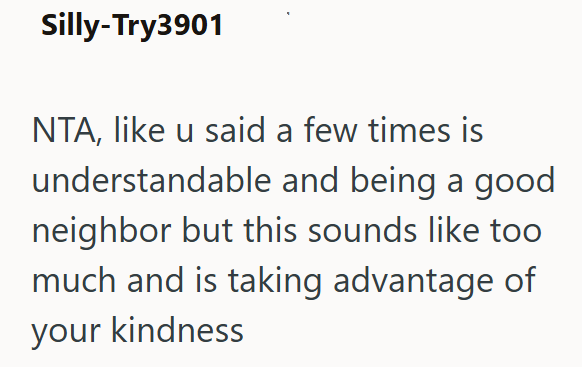 Silly-Try3901 NTA, like u said a few times is understandable and being a good neighbor but this sounds like too much and is taking advantage of your kindness