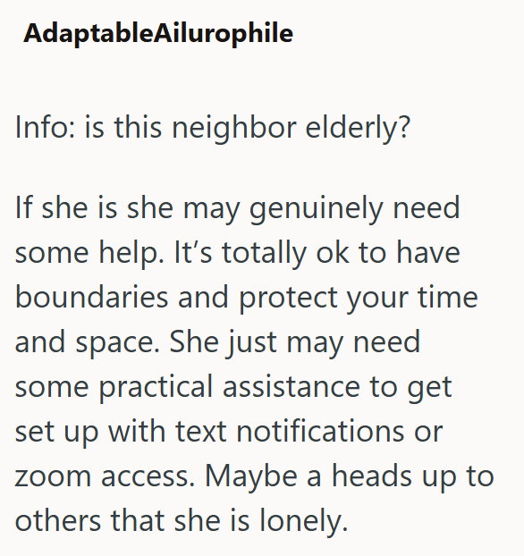 AdaptableAilurophile Info: is this neighbor elderly? If she is she may genuinely need some help. It's totally ok to have boundaries and protect your time and space. She just may need some practical assistance to get set up with text notifications or zoom access. Maybe a heads up to others that she is lonely.