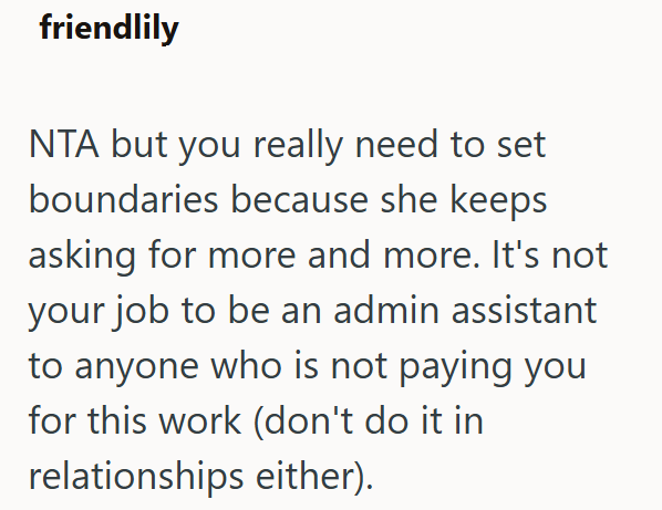 friendlily NTA but you really need to set boundaries because she keeps asking for more and more. It's not your job to be an admin assistant to anyone who is not paying you for this work (don't do it in relationships either).
