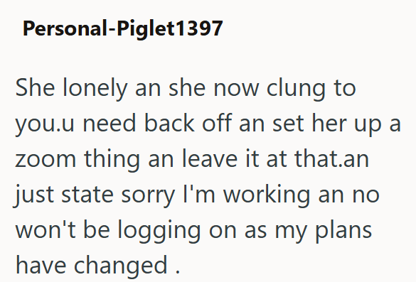 Personal-Piglet1397 She lonely an she now clung to you.u need back off an set her up a zoom thing an leave it at that.an just state sorry I'm working an no won't be logging on as my plans have changed.