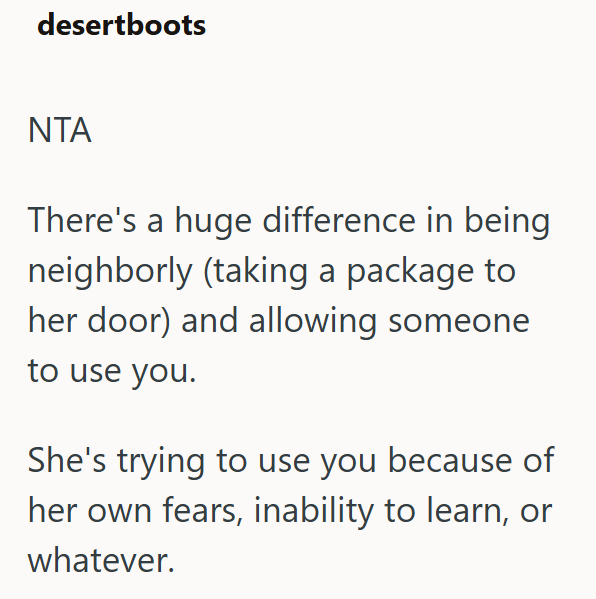 desertboots NTA There's a huge difference in being neighborly (taking a package to her door) and allowing someone to use you. She's trying to use you because of her own fears, inability to learn, or whatever.
