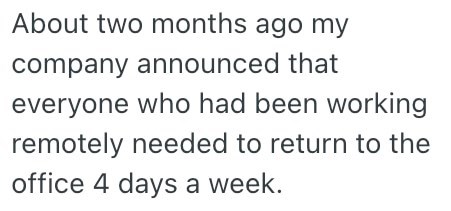 About two months ago my company announced that everyone who had been working remotely needed to return to the office 4 days a week.