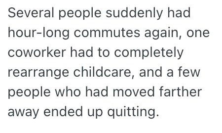 Several people suddenly had hour-long commutes again, one coworker had to completely rearrange childcare, and a few people who had moved farther away ended up quitting.
