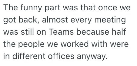 The funny part was that once we got back, almost every meeting was still on Teams because half the people we worked with were in different offices anyway.