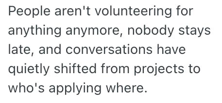 People aren't volunteering for anything anymore, nobody stays late, and conversations have quietly shifted from projects to who's applying where.