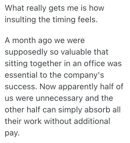 What really gets me is how insulting the timing feels. A month ago we were supposedly so valuable that sitting together in an office was essential to the company's success. Now apparently half of us were unnecessary and the other half can simply absorb all their work without additional pay.