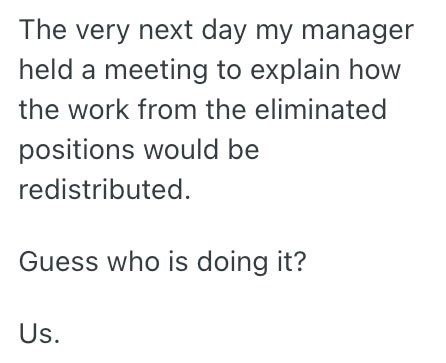 The very next day my manager held a meeting to explain how the work from the eliminated positions would be redistributed. Guess who is doing it? Us.