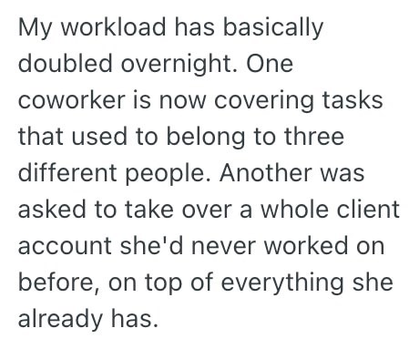 My workload has basically doubled overnight. One coworker is now covering tasks that used to belong to three different people. Another was asked to take over a whole client account she'd never worked on before, on top of everything she already has.