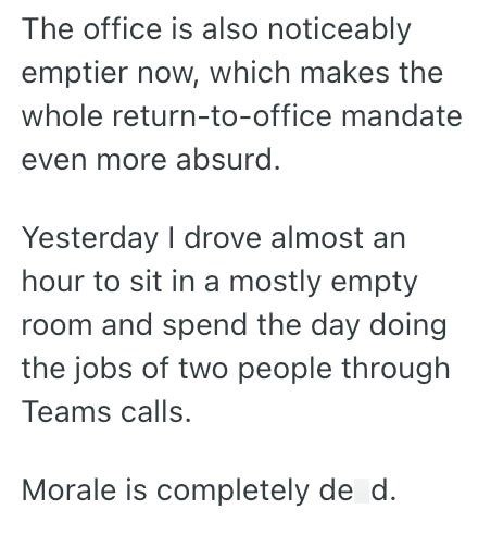 The office is also noticeably emptier now, which makes the whole return-to-office mandate even more absurd. Yesterday I drove almost an hour to sit in a mostly empty room and spend the day doing the jobs of two people through Teams calls. Morale is completely de d.