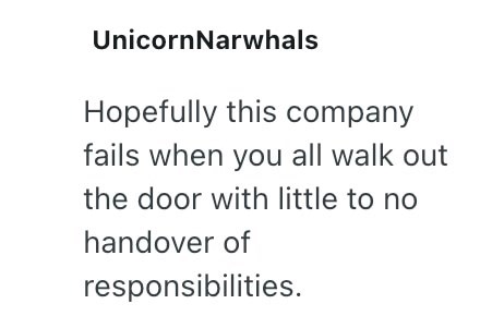 UnicornNarwhals Hopefully this company fails when you all walk out the door with little to no handover of responsibilities.
