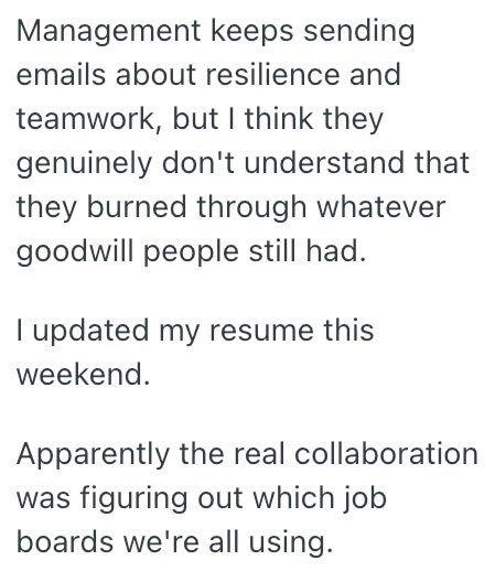 Management keeps sending emails about resilience and teamwork, but I think they genuinely don't understand that they burned through whatever goodwill people still had. I updated my resume this weekend. Apparently the real collaboration was figuring out which job boards we're all using.