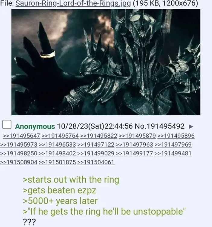 File: Sauron-Ring-Lord-of-the-Rings.jpg (195 KB, 1200x676) Anonymous 10/28/23(Sat) 22:44:56 No.191495492 ► >>191495647 >>191495764 >>191495822 >>191495879 >>191495896 >>191495973 >>191496533 >>191497122 >>191497963 >>191497969 >>191498250 >>191498402 >>191499029 >>191499177 >>191499481 >>191500904 >>191501875 >>191504061 >starts out with the ring >gets beaten ezpz >5000+ years later >"If he gets the ring he'll be unstoppable" ???