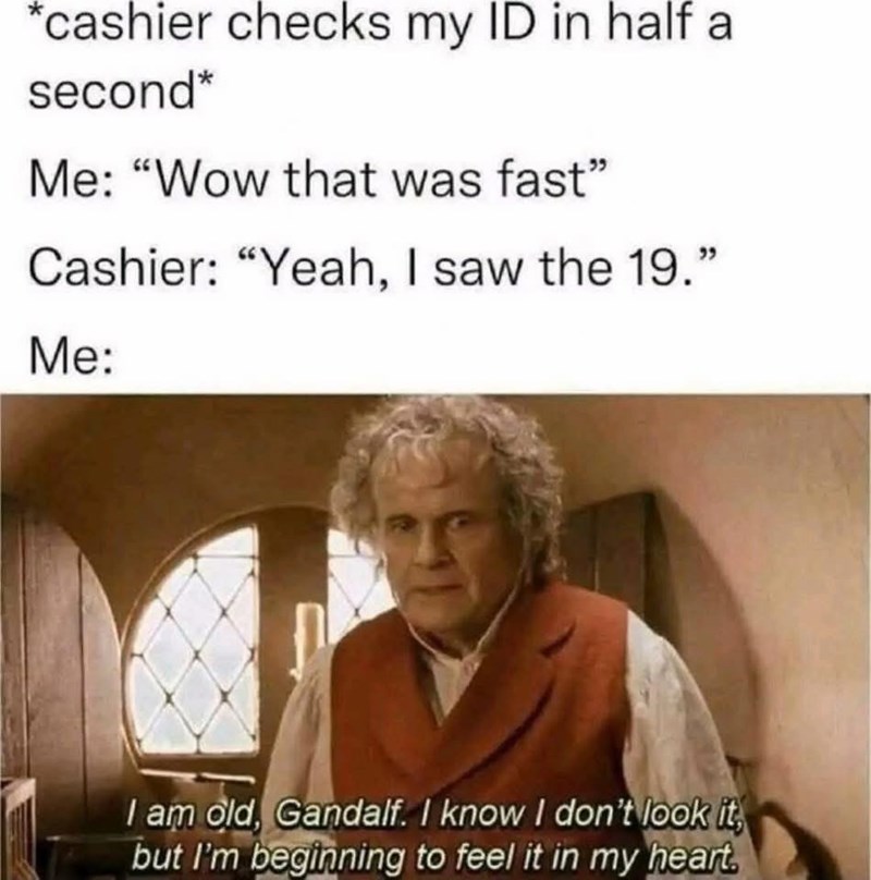 *cashier checks my ID in half a second* Me: "Wow that was fast" Cashier: "Yeah, I saw the 19." Me: I am old, Gandalf. I know I don't look it, but I'm beginning to feel it in my heart.