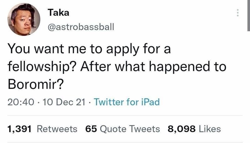 Taka @astrobassball You want me to apply for a fellowship? After what happened to Boromir? 20:40 10 Dec 21 Twitter for iPad . 1,391 Retweets 65 Quote Tweets 8,098 Likes