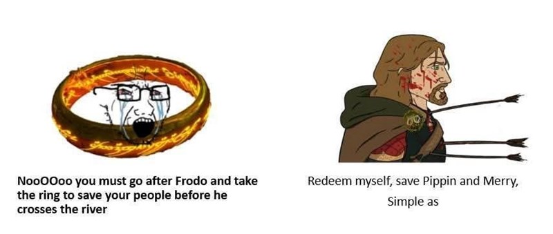 Noooooo you must go after Frodo and take the ring to save your people before he crosses the river Redeem myself, save Pippin and Merry, Simple as