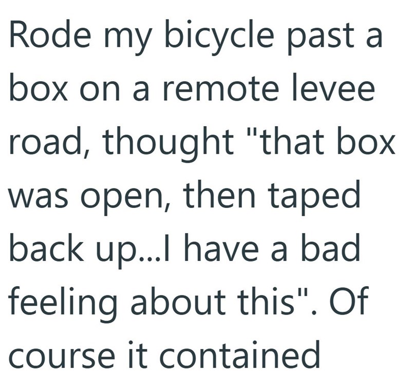 Rode my bicycle past a box on a remote levee road, thought "that box. was open, then taped back up...I have a bad feeling about this". Of course it contained