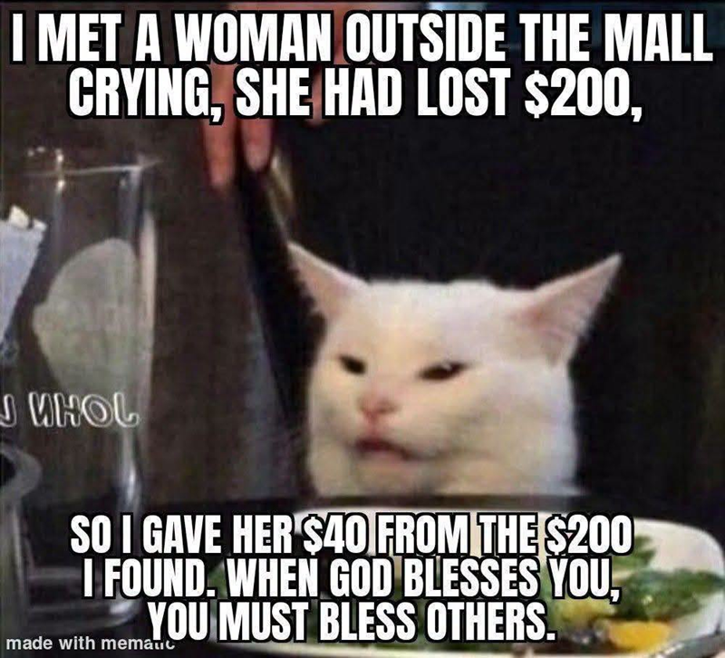 I MET A WOMAN OUTSIDE THE MALL CRYING, SHE HAD LOST $200, J WHOL SO I GAVE HER $40 FROM THE $200 I FOUND. WHEN GOD BLESSES YOU, YOU MUST BLESS OTHERS. made with mematic
