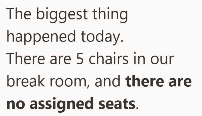 The biggest thing happened today. There are 5 chairs in our break room, and there are no assigned seats.
