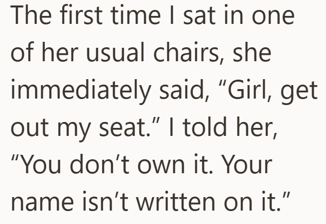 The first time I sat in one of her usual chairs, she immediately said, "Girl, get out my seat." I told her, "You don't own it. Your name isn't written on it."