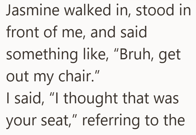 Jasmine walked in, stood in front of me, and said something like, "Bruh, get out my chair." I said, "I thought that was your seat," referring to the