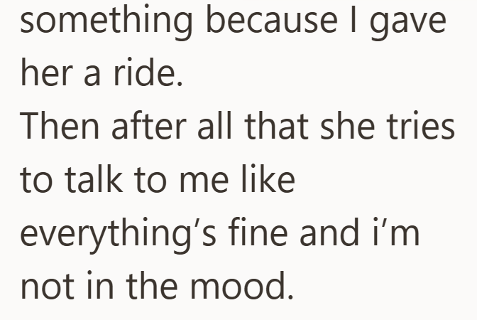 something because I gave her a ride. Then after all that she tries to talk to me like everything's fine and i'm not in the mood.