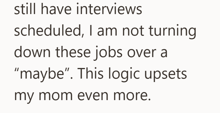still have interviews scheduled, I am not turning. down these jobs over a "maybe". This logic upsets my mom even more.
