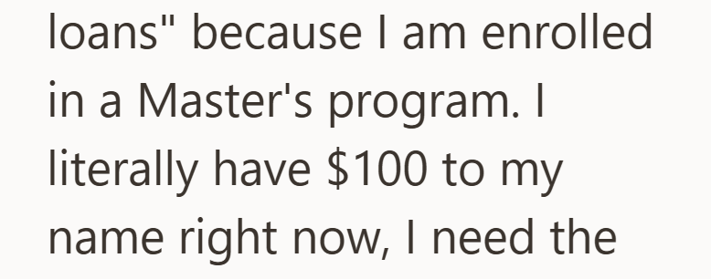loans" because I am enrolled in a Master's program. I literally have $100 to my name right now, I need the