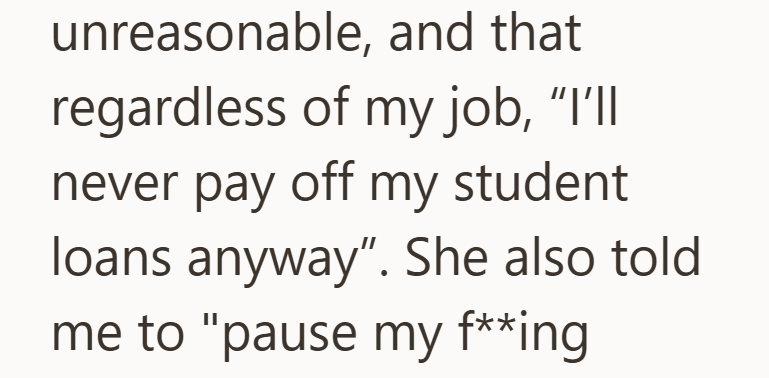 unreasonable, and that regardless of my job, "I'll never pay off my student loans anyway". She also told. me to "pause my f**ing