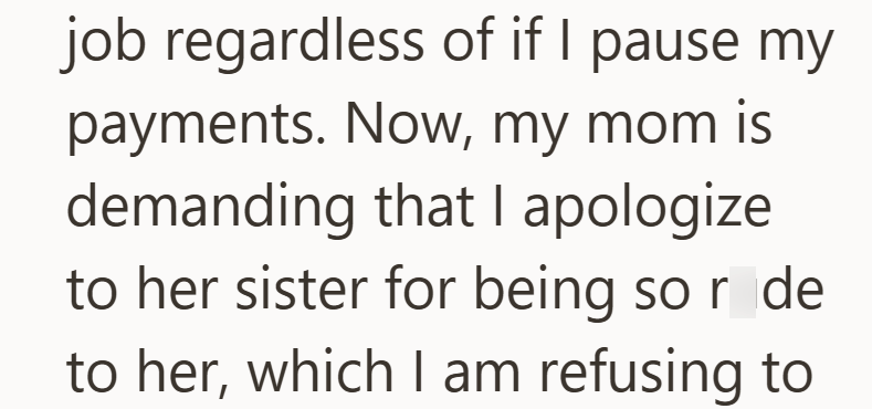 job regardless of if I pause my payments. Now, my mom is demanding that I apologize to her sister for being so r de to her, which I am refusing to