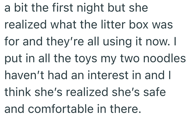 a bit the first night but she realized what the litter box was for and they're all using it now. I put in all the toys my two noodles haven't had an interest in and I think she's realized she's safe and comfortable in there.