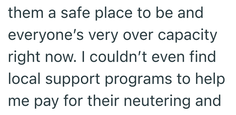 them a safe place to be and everyone's very over capacity right now. I couldn't even find local support programs to help me pay for their neutering and