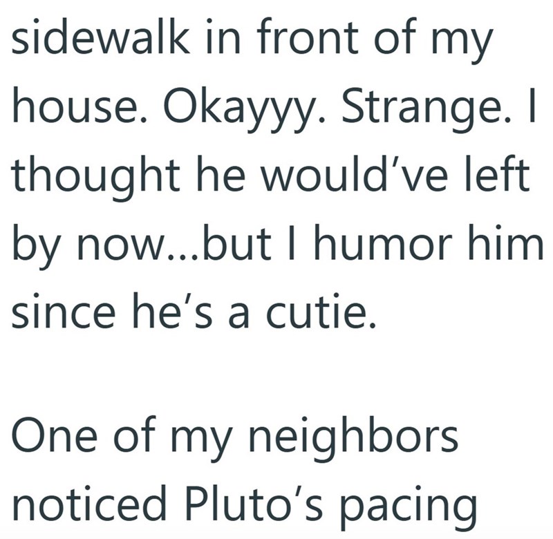 sidewalk in front of my house. Okayyy. Strange. I thought he would've left by now...but I humor him since he's a cutie. One of my neighbors noticed Pluto's pacing
