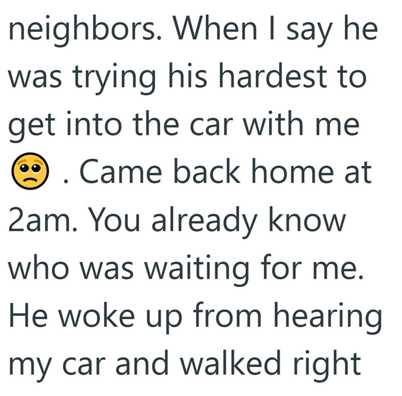 neighbors. When I say he was trying his hardest to get into the car with me . Came back home at 2am. You already know who was waiting for me. He woke up from hearing my car and walked right