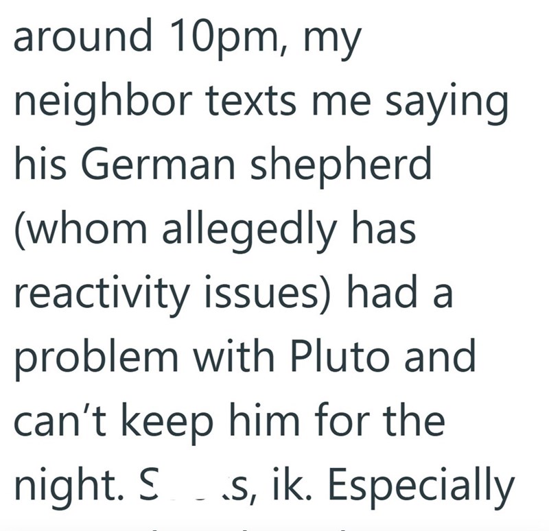 around 10pm, my neighbor texts me saying his German shepherd (whom allegedly has reactivity issues) had a problem with Pluto and can't keep him for the night. S - .s, ik. Especially