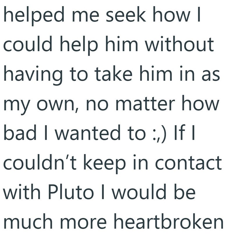 helped me seek how I could help him without having to take him in as my own, no matter how bad I wanted to :,) If I couldn't keep in contact with Pluto I would be much more heartbroken