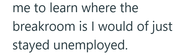 me to learn where the breakroom is I would of just stayed unemployed.