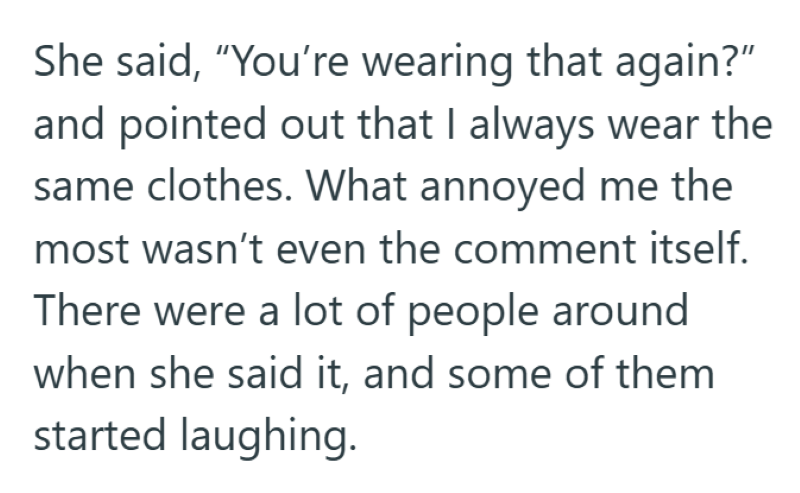 She said, "You're wearing that again?" and pointed out that I always wear the same clothes. What annoyed me the most wasn't even the comment itself. There were a lot of people around when she said it, and some of them started laughing.
